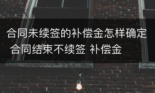 合同未续签的补偿金怎样确定 合同结束不续签 补偿金