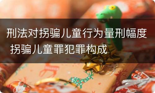 刑法对拐骗儿童行为量刑幅度 拐骗儿童罪犯罪构成