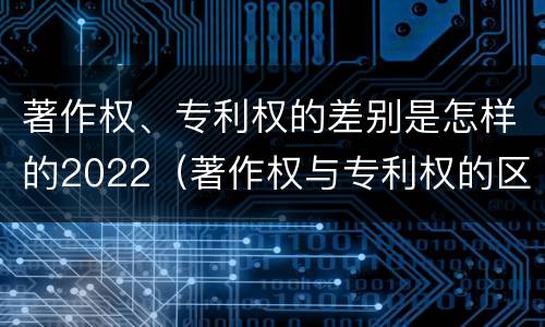 著作权、专利权的差别是怎样的2022（著作权与专利权的区别）