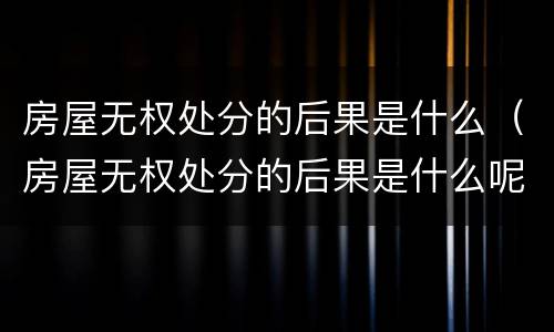 房屋无权处分的后果是什么（房屋无权处分的后果是什么呢）