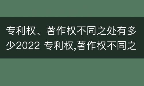 专利权、著作权不同之处有多少2022 专利权,著作权不同之处有多少2022规定