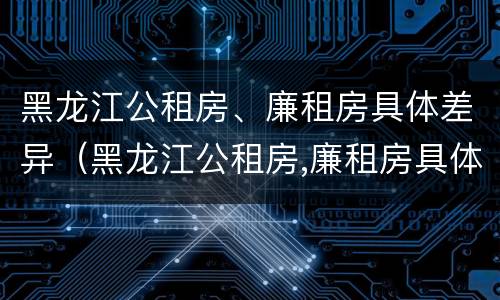 黑龙江公租房、廉租房具体差异（黑龙江公租房,廉租房具体差异分析）