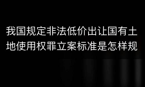 我国规定非法低价出让国有土地使用权罪立案标准是怎样规定