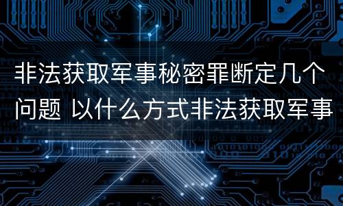 非法获取军事秘密罪断定几个问题 以什么方式非法获取军事秘密的构成非法获取军事秘密罪