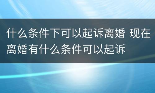 什么条件下可以起诉离婚 现在离婚有什么条件可以起诉
