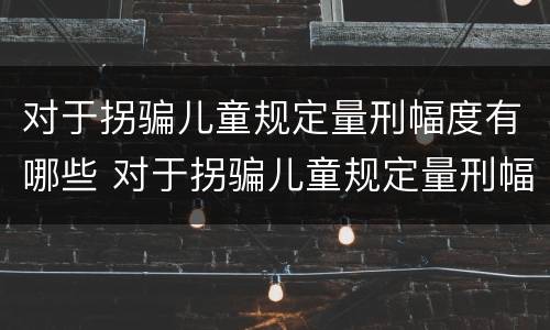 对于拐骗儿童规定量刑幅度有哪些 对于拐骗儿童规定量刑幅度有哪些标准