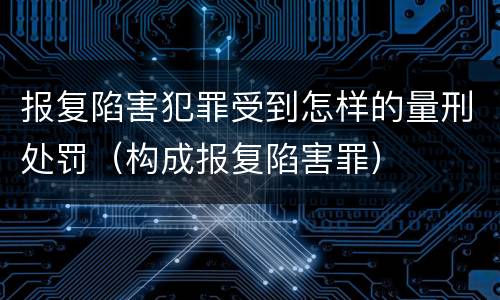 报复陷害犯罪受到怎样的量刑处罚（构成报复陷害罪）