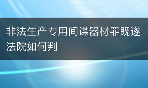 非法生产专用间谍器材罪既遂法院如何判