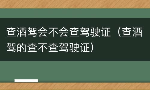 查酒驾会不会查驾驶证（查酒驾的查不查驾驶证）