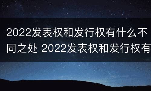 2022发表权和发行权有什么不同之处 2022发表权和发行权有什么不同之处呢