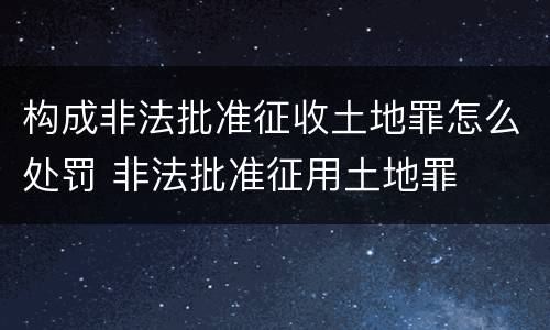 构成非法批准征收土地罪怎么处罚 非法批准征用土地罪