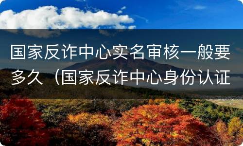 国家反诈中心实名审核一般要多久（国家反诈中心身份认证审核要多久）