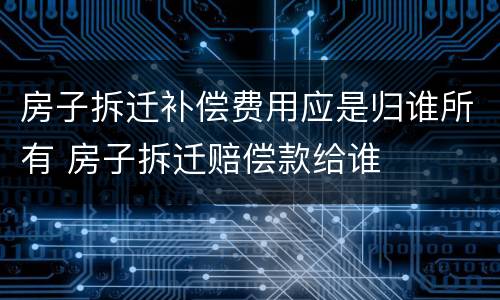 房子拆迁补偿费用应是归谁所有 房子拆迁赔偿款给谁