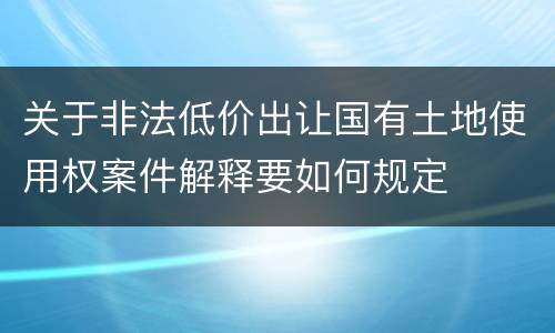 关于非法低价出让国有土地使用权案件解释要如何规定