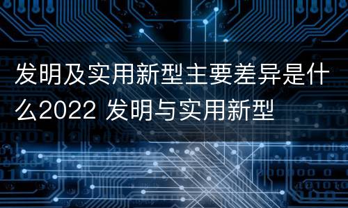 发明及实用新型主要差异是什么2022 发明与实用新型
