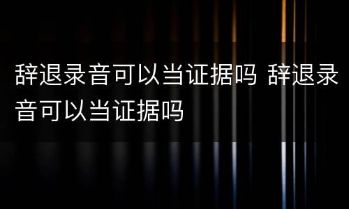 辞退录音可以当证据吗 辞退录音可以当证据吗