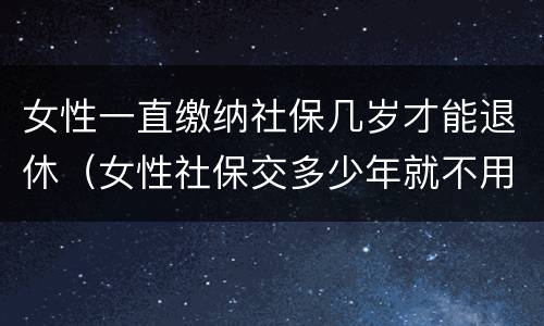 女性一直缴纳社保几岁才能退休(女性社保交多少年就不用交了)