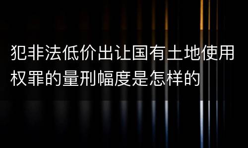 犯非法低价出让国有土地使用权罪的量刑幅度是怎样的
