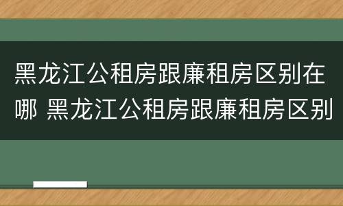 黑龙江公租房跟廉租房区别在哪 黑龙江公租房跟廉租房区别在哪儿