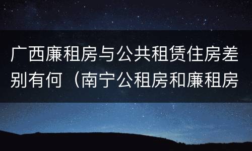 广西廉租房与公共租赁住房差别有何(南宁公租房和廉租房) 广西廉租房与公共租赁住房差别有何(南宁公租房和廉租房)
