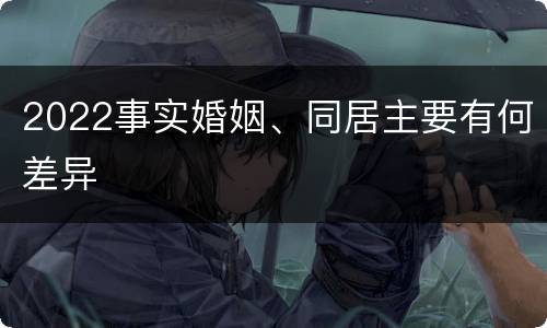 2022事实婚姻、同居主要有何差异 2022事实婚姻、同居主要有何差异