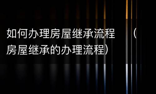 如何办理房屋继承流程	（房屋继承的办理流程）