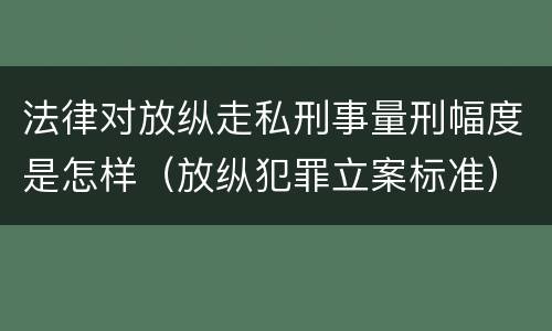 法律对放纵走私刑事量刑幅度是怎样（放纵犯罪立案标准）