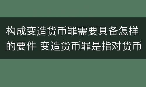 构成变造货币罪需要具备怎样的要件 变造货币罪是指对货币采用什么方法