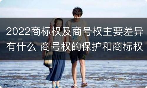 2022商标权及商号权主要差异有什么 商号权的保护和商标权的保护一样是全国性范围的