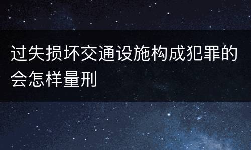 过失损坏交通设施构成犯罪的会怎样量刑