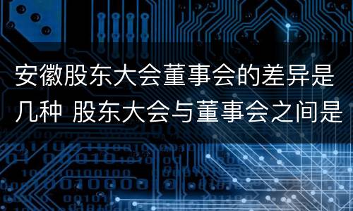 安徽股东大会董事会的差异是几种 股东大会与董事会之间是什么关系