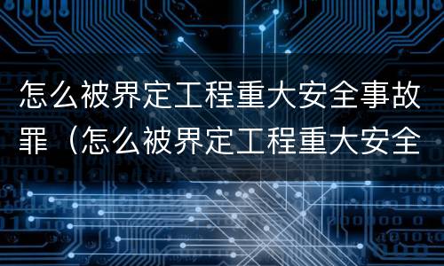 怎么被界定工程重大安全事故罪（怎么被界定工程重大安全事故罪行）