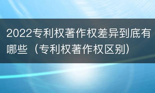 2022专利权著作权差异到底有哪些（专利权著作权区别）