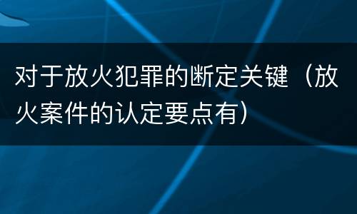 对于放火犯罪的断定关键（放火案件的认定要点有）