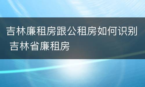 吉林廉租房跟公租房如何识别 吉林省廉租房