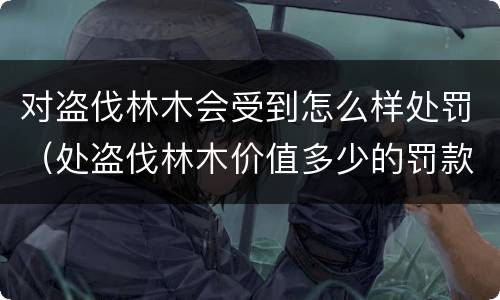 对盗伐林木会受到怎么样处罚（处盗伐林木价值多少的罚款）