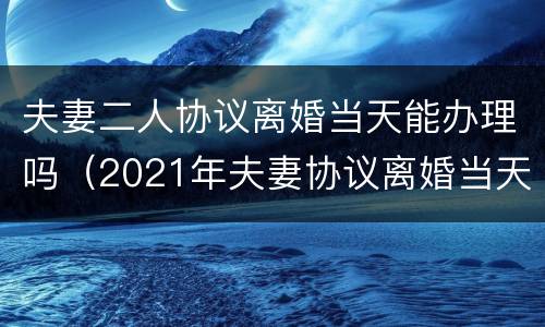 夫妻二人协议离婚当天能办理吗（2021年夫妻协议离婚当天能办理吗）