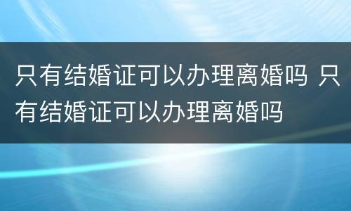只有结婚证可以办理离婚吗 只有结婚证可以办理离婚吗