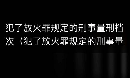 犯了放火罪规定的刑事量刑档次（犯了放火罪规定的刑事量刑档次怎么判）