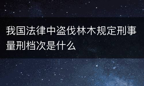 我国法律中盗伐林木规定刑事量刑档次是什么