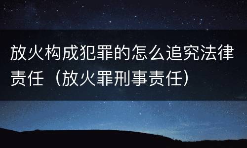 放火构成犯罪的怎么追究法律责任（放火罪刑事责任）