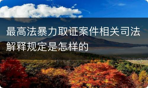 最高法暴力取证案件相关司法解释规定是怎样的
