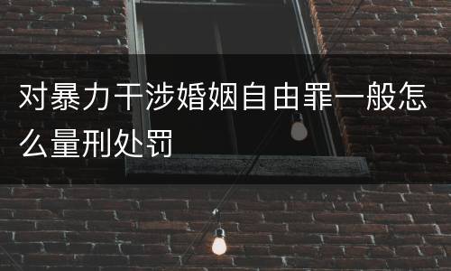 对暴力干涉婚姻自由罪一般怎么量刑处罚