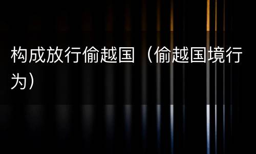 构成放行偷越国（偷越国境行为）