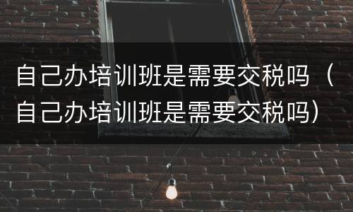 自己办培训班是需要交税吗（自己办培训班是需要交税吗）