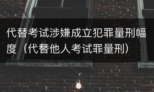 代替考试涉嫌成立犯罪量刑幅度（代替他人考试罪量刑）