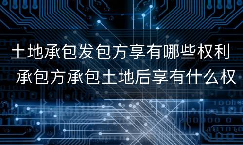 土地承包发包方享有哪些权利 承包方承包土地后享有什么权