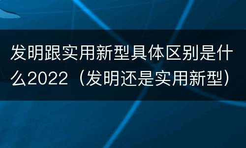 发明跟实用新型具体区别是什么2022（发明还是实用新型）