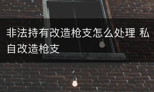 非法持有改造枪支怎么处理 私自改造枪支