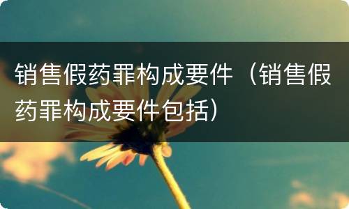 销售假药罪构成要件（销售假药罪构成要件包括）
